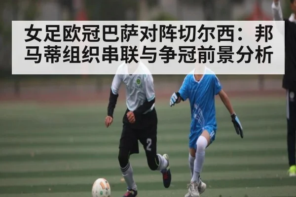 女足欧冠巴萨对阵切尔西：邦马蒂组织串联与争冠前景分析