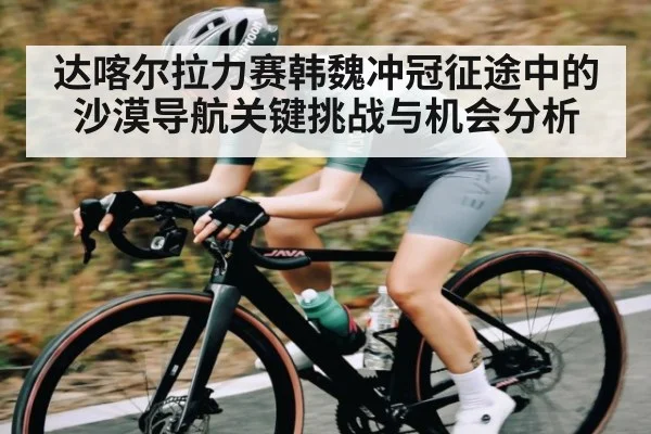 达喀尔拉力赛韩魏冲冠征途中的沙漠导航关键挑战与机会分析