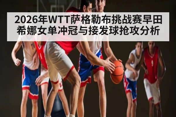2026年WTT萨格勒布挑战赛早田希娜女单冲冠与接发球抢攻分析