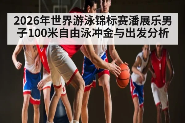 2026年世界游泳锦标赛潘展乐男子100米自由泳冲金与出发分析