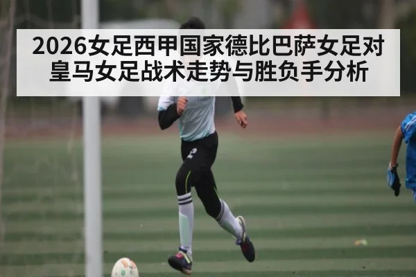 2026女足西甲国家德比巴萨女足对皇马女足战术走势与胜负手分析